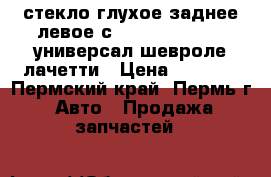 стекло глухое заднее левое сhevrolet lacetti универсал шевроле лачетти › Цена ­ 2 000 - Пермский край, Пермь г. Авто » Продажа запчастей   